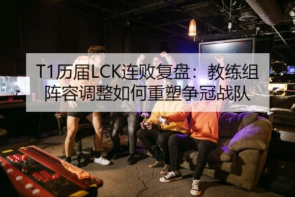T1历届LCK连败复盘：教练组阵容调整如何重塑争冠战队